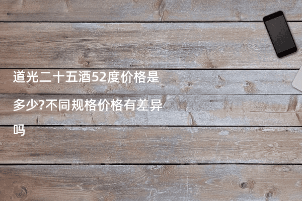 道光二十五酒52度价格是多少?不同规格价格有差异吗
