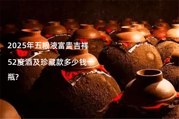 2025年五粮液富贵吉祥52度酒及珍藏款多少钱一瓶?