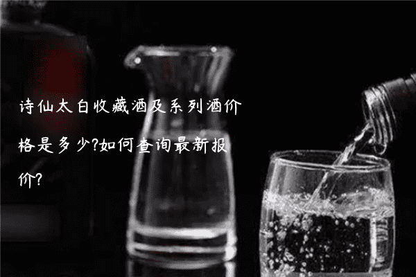 诗仙太白收藏酒及系列酒价格是多少?如何查询最新报价?