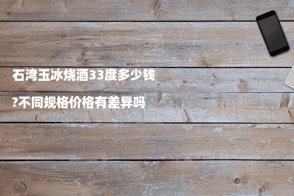 石湾玉冰烧酒33度多少钱?不同规格价格有差异吗