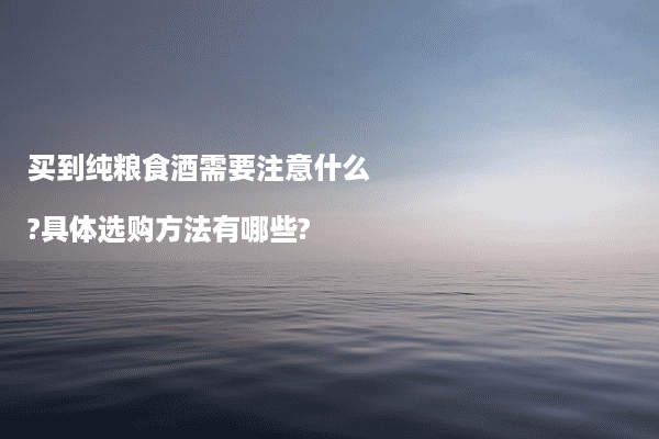 买到纯粮食酒需要注意什么?具体选购方法有哪些?