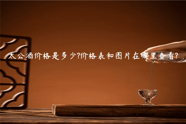 太公酒价格是多少?价格表和图片在哪里查看?