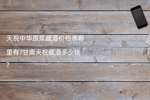 天祝中华原浆藏酒价格表哪里有?甘肃天祝藏酒多少钱?