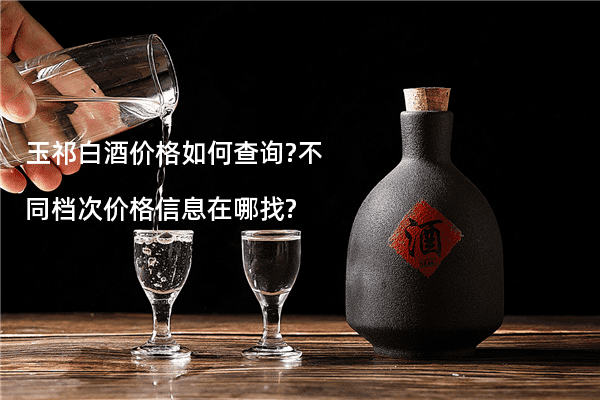 玉祁白酒价格如何查询?不同档次价格信息在哪找?