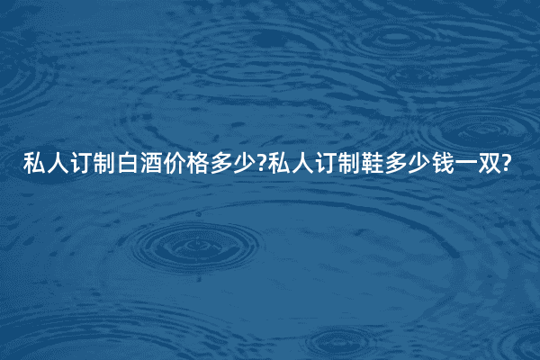 私人订制白酒价格多少?私人订制鞋多少钱一双?