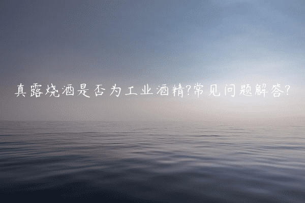 真露烧酒是否为工业酒精?常见问题解答?