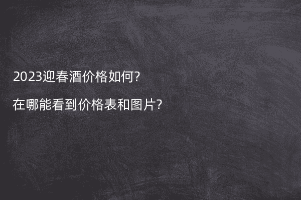2023迎春酒价格如何?在哪能看到价格表和图片?