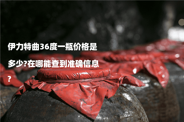 伊力特曲36度一瓶价格是多少?在哪能查到准确信息?