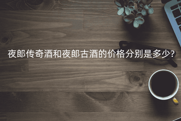夜郎传奇酒和夜郎古酒的价格分别是多少?