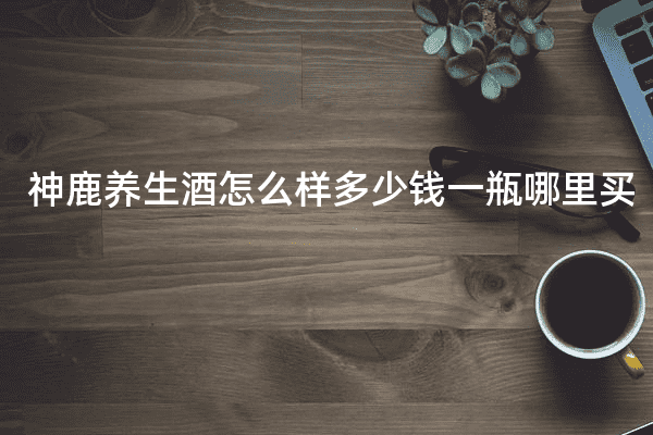 神鹿养生酒怎么样多少钱一瓶哪里买
