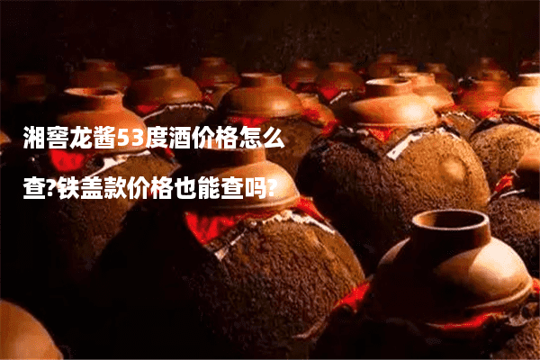 湘窖龙酱53度酒价格怎么查?铁盖款价格也能查吗?