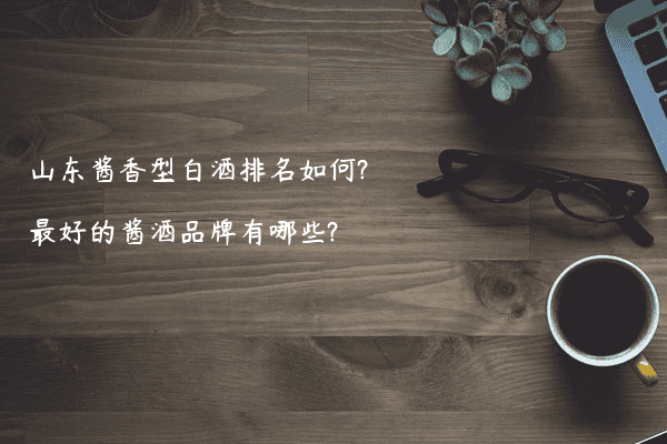 山东酱香型白酒排名如何?最好的酱酒品牌有哪些?
