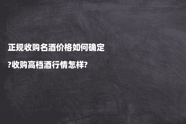 正规收购名酒价格如何确定?收购高档酒行情怎样?