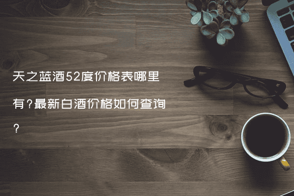 天之蓝酒52度价格表哪里有?最新白酒价格如何查询?