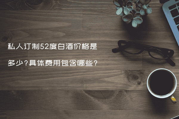 私人订制52度白酒价格是多少?具体费用包含哪些?