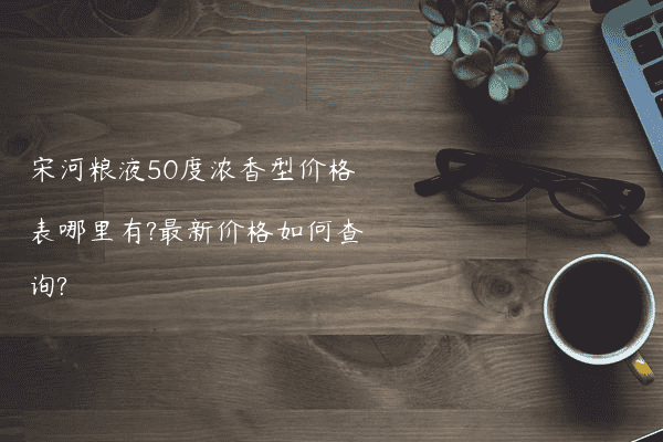 宋河粮液50度浓香型价格表哪里有?最新价格如何查询?