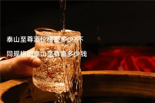 泰山至尊酒价格是多少?不同规格的泰山至尊酒多少钱