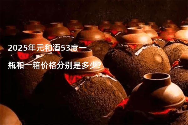 2025年元和酒53度一瓶和一箱价格分别是多少?