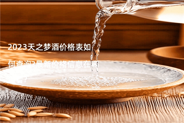 2023天之梦酒价格表如何查询?最新价格信息在哪里看?