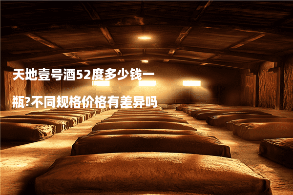 天地壹号酒52度多少钱一瓶?不同规格价格有差异吗