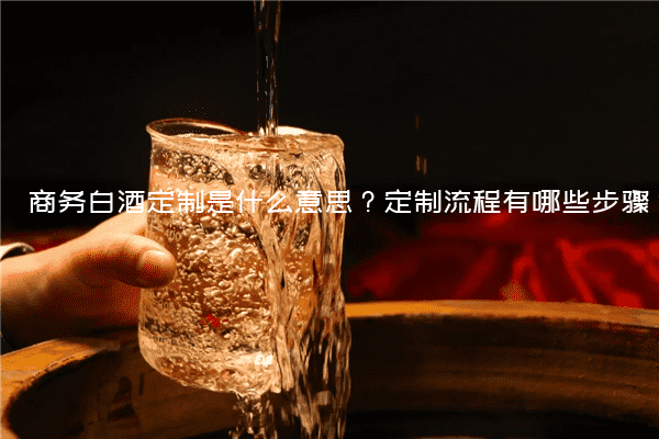 商务白酒定制是什么意思？定制流程有哪些步骤？