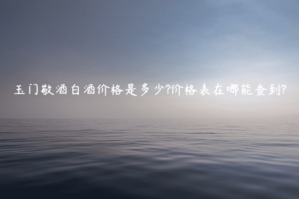 玉门敬酒白酒价格是多少?价格表在哪能查到?