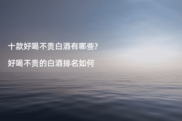 十款好喝不贵白酒有哪些?好喝不贵的白酒排名如何