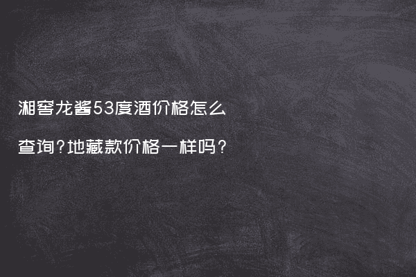 湘窖龙酱53度酒价格怎么查询?地藏款价格一样吗?