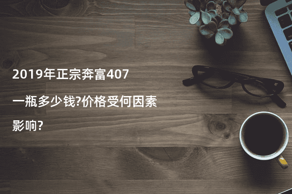 2019年正宗奔富407一瓶多少钱?价格受何因素影响?