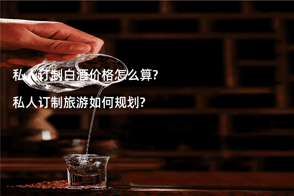 私人订制白酒价格怎么算?私人订制旅游如何规划?