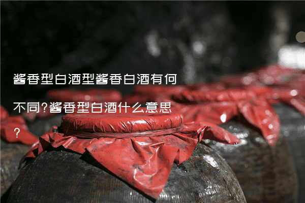 酱香型白酒型酱香白酒有何不同?酱香型白酒什么意思?