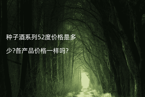 种子酒系列52度价格是多少?各产品价格一样吗?