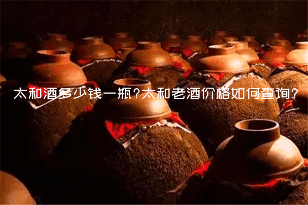 太和酒多少钱一瓶?太和老酒价格如何查询?