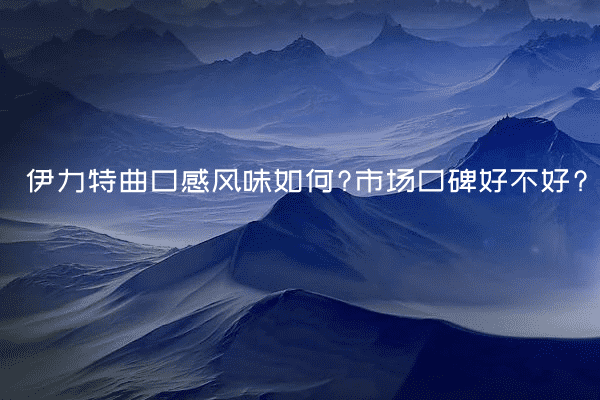 伊力特曲口感风味如何?市场口碑好不好?