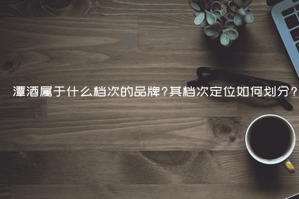 潭酒属于什么档次的品牌?其档次定位如何划分?