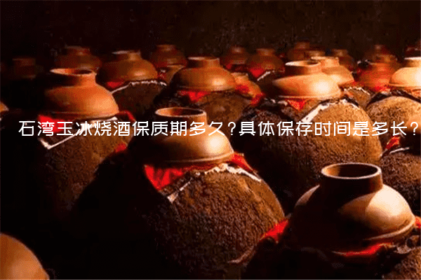 石湾玉冰烧酒保质期多久?具体保存时间是多长?
