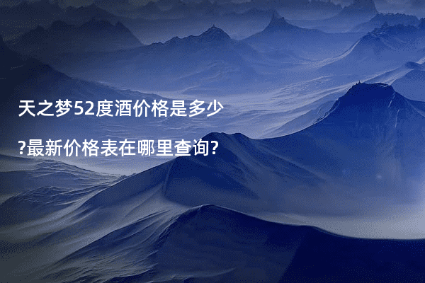 天之梦52度酒价格是多少?最新价格表在哪里查询?