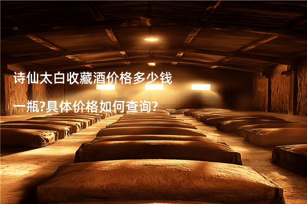 诗仙太白收藏酒价格多少钱一瓶?具体价格如何查询?