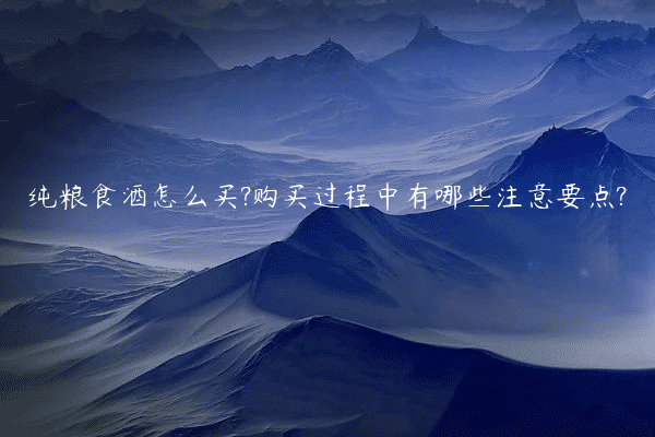 纯粮食酒怎么买?购买过程中有哪些注意要点?