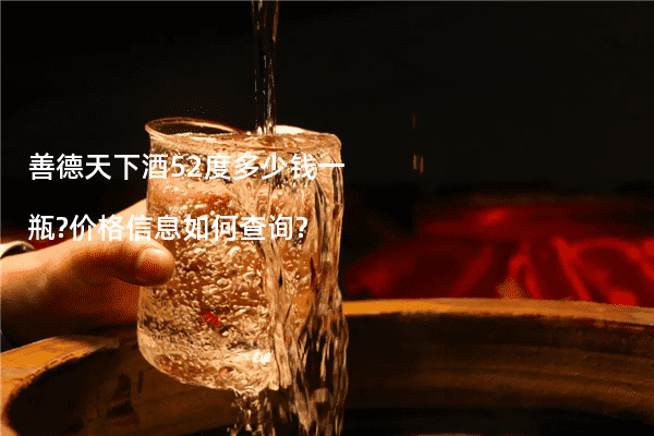 善德天下酒52度多少钱一瓶?价格信息如何查询?