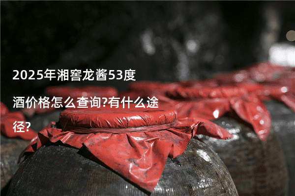 2025年湘窖龙酱53度酒价格怎么查询?有什么途径?