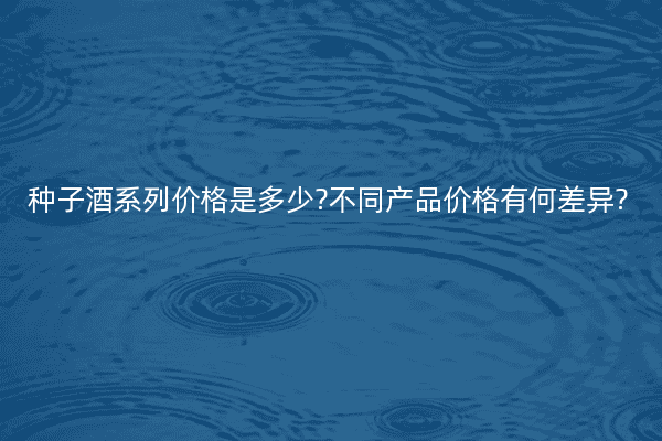 种子酒系列价格是多少?不同产品价格有何差异?