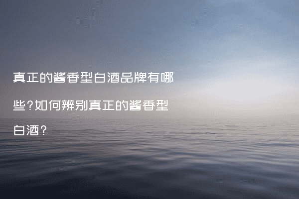 真正的酱香型白酒品牌有哪些?如何辨别真正的酱香型白酒?
