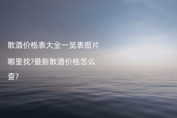 散酒价格表大全一览表图片哪里找?最新散酒价格怎么查?