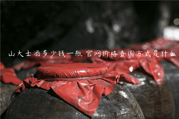 山大士酒多少钱一瓶 官网价格查询方式是什么