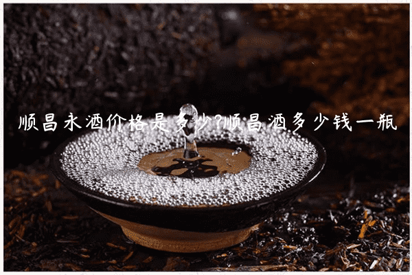 顺昌永酒价格是多少?顺昌酒多少钱一瓶