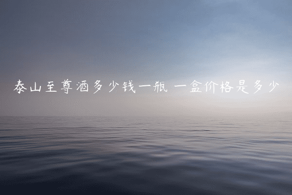 泰山至尊酒多少钱一瓶 一盒价格是多少