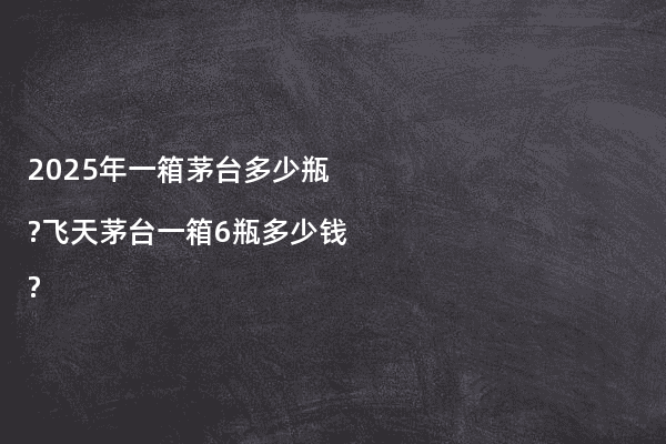 2025年一箱茅台多少瓶?飞天茅台一箱6瓶多少钱?