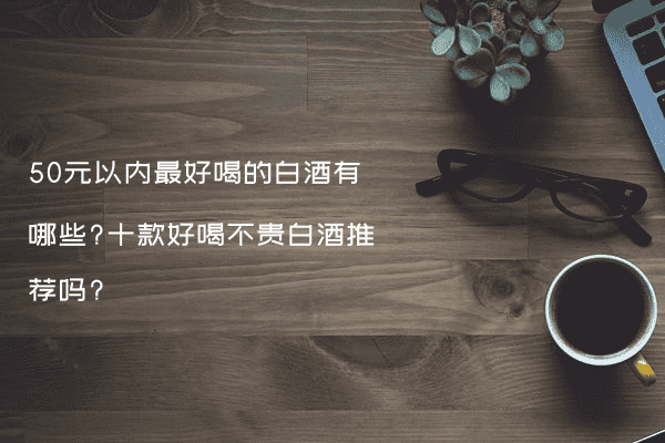 50元以内最好喝的白酒有哪些?十款好喝不贵白酒推荐吗?