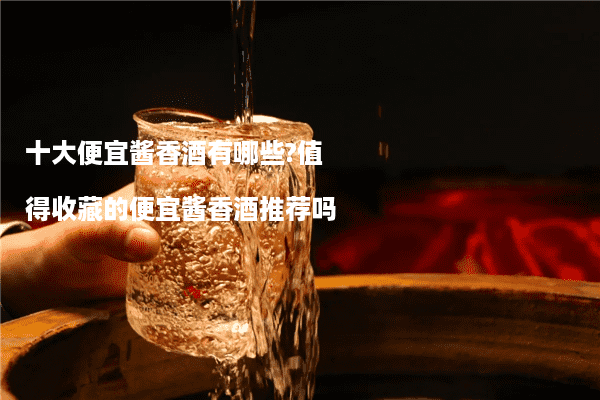 十大便宜酱香酒有哪些?值得收藏的便宜酱香酒推荐吗